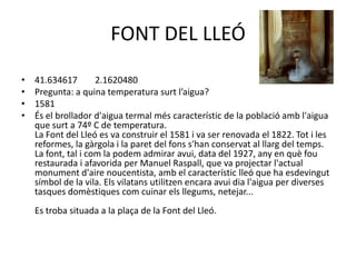 FONT DEL LLEÓ
•
•
•
•

41.634617
2.1620480
Pregunta: a quina temperatura surt l’aigua?
1581
És el brollador d'aigua termal més característic de la població amb l'aigua
que surt a 74º C de temperatura.
La Font del Lleó es va construir el 1581 i va ser renovada el 1822. Tot i les
reformes, la gàrgola i la paret del fons s'han conservat al llarg del temps.
La font, tal i com la podem admirar avui, data del 1927, any en què fou
restaurada i afavorida per Manuel Raspall, que va projectar l'actual
monument d'aire noucentista, amb el característic lleó que ha esdevingut
símbol de la vila. Els vilatans utilitzen encara avui dia l'aigua per diverses
tasques domèstiques com cuinar els llegums, netejar...

Es troba situada a la plaça de la Font del Lleó.

 
