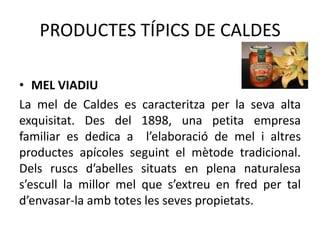 PRODUCTES TÍPICS DE CALDES
• MEL VIADIU
La mel de Caldes es caracteritza per la seva alta
exquisitat. Des del 1898, una petita empresa
familiar es dedica a l’elaboració de mel i altres
productes apícoles seguint el mètode tradicional.
Dels ruscs d’abelles situats en plena naturalesa
s’escull la millor mel que s’extreu en fred per tal
d’envasar-la amb totes les seves propietats.

 