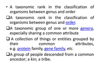 • A taxonomic rank in the classification of
organisms between genus and order
A taxonomic rank in the classification of
organisms between genus and order.
A taxonomic group of one or more genera,
especially sharing a common attribute
 A collection of things or entities grouped by
their common attributes,
e.g. protein family, gene family, etc.
A group of people descended from a common
ancestor; a kin; a tribe.
 