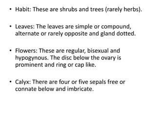 • Habit: These are shrubs and trees (rarely herbs).
• Leaves: The leaves are simple or compound,
alternate or rarely opposite and gland dotted.
• Flowers: These are regular, bisexual and
hypogynous. The disc below the ovary is
prominent and ring or cap like.
• Calyx: There are four or five sepals free or
connate below and imbricate.
 