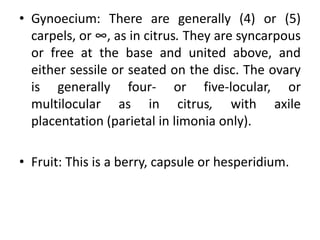 • Gynoecium: There are generally (4) or (5)
carpels, or ∞, as in citrus. They are syncarpous
or free at the base and united above, and
either sessile or seated on the disc. The ovary
is generally four- or five-locular, or
multilocular as in citrus, with axile
placentation (parietal in limonia only).
• Fruit: This is a berry, capsule or hesperidium.
 