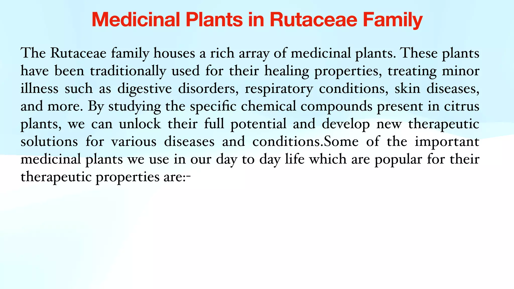 Medicinal Plants in Rutaceae Family
The Rutaceae family houses a rich array of medicinal plants. These plants
have been traditionally used for their healing properties, treating minor
illness such as digestive disorders, respiratory conditions, skin diseases,
and more. By studying the speci
fi
c chemical compounds present in citrus
plants, we can unlock their full potential and develop new therapeutic
solutions for various diseases and conditions.Some of the important
medicinal plants we use in our day to day life which are popular for their
therapeutic properties are:-
 