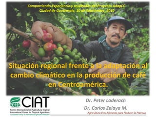 Dr. Peter Laderach Dr. Carlos Zelaya M. Situación regional frente a la adaptación al cambio climático en la producción de café en Centroamérica. Compartiendo Experiencia y resultados del Proyecto AdapCC  Ciudad de Guatemala, 10 de Septiembre, 2010 