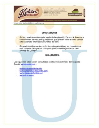 Universidad Nacional Abierta y a Distancia
CONCLUSIONES
- Se hizo una interacción social mediante la aplicación Facebook, llevando a
cabo debates de discusión y preguntas que giraban sobre el tema central:
ruta nacional e internacional turística del café.
- Se analizó cuáles son los productos más apetecidos y las ciudades que
más compran café gracias a la participación de la organización café
aromas del Quindío
BIBLIOGRAFIA
Los siguientes sitios fueron consultados con la ayuda del motor de búsqueda
Google www.google.com .
- www.cafédecolombia.com
- www.cafearomasdelquindio.com
- www.viajaporcolombia.com
- www.dinero.com
 