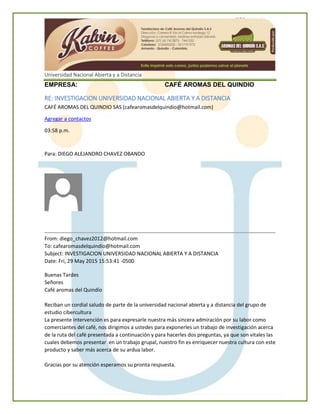 Universidad Nacional Abierta y a Distancia
EMPRESA: CAFÉ AROMAS DEL QUINDIO
RE: INVESTIGACION UNIVERSIDAD NACIONAL ABIERTA Y A DISTANCIA
CAFÉ AROMAS DEL QUINDIO SAS (cafearomasdelquindio@hotmail.com)
Agregar a contactos
03:58 p.m.
Para: DIEGO ALEJANDRO CHAVEZ OBANDO
From: diego_chavez2012@hotmail.com
To: cafearomasdelquindio@hotmail.com
Subject: INVESTIGACION UNIVERSIDAD NACIONAL ABIERTA Y A DISTANCIA
Date: Fri, 29 May 2015 15:53:41 -0500
Buenas Tardes
Señores
Café aromas del Quindío
Reciban un cordial saludo de parte de la universidad nacional abierta y a distancia del grupo de
estudio cibercultura
La presente intervención es para expresarle nuestra más sincera admiración por su labor como
comerciantes del café, nos dirigimos a ustedes para exponerles un trabajo de investigación acerca
de la ruta del café presentada a continuación y para hacerles dos preguntas, ya que son vitales las
cuales debemos presentar en un trabajo grupal, nuestro fin es enriquecer nuestra cultura con este
producto y saber más acerca de su ardua labor.
Gracias por su atención esperamos su pronta respuesta.
 