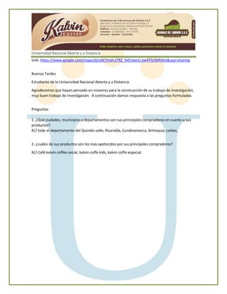 Universidad Nacional Abierta y a Distancia
Link: https://www.google.com/maps/d/edit?mid=zTRZ_9vEUwoU.kw4Tfe3MhHJs&usp=sharing
Buenas Tardes
Estudiante de la Universidad Nacional Abierta y a Distancia
Agradecemos que hayan pensado en nosotros para la construcción de su trabajo de investigación,
muy buen trabajo de investigación. A continuación damos respuesta a las preguntas formuladas.
Preguntas
1. ¿Qué ciudades, municipios o departamentos son sus principales compradores en cuanto a sus
productos?
R// todo el departamento del Quindío valle, Risaralda, Cundinamarca, Antioquia, caldas,
2. ¿cuáles de sus productos son los más apetecidos por sus principales compradores?
R// Café kalvin coffee social, kalvin coffe kids, kalvin coffe especial.
 