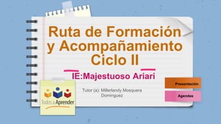 Ruta de Formación
y Acompañamiento
Ciclo II
Presentación
Agendas
Tutor (a): Millerlandy Mosquera
Dominguez
IE:Majestuoso Ariari
 