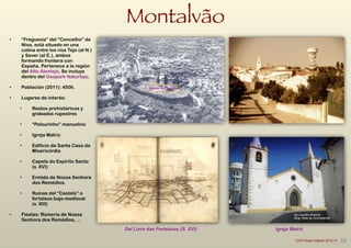 Montalvão
• “Freguesía” del “Concelho” de
Nisa, está situado en una
colina entre los ríos Tejo (al N.)
y Sever (al E.), ambos
formando frontera con
España. Pertenece a la región
del Alto Alentejo. Se incluye
dentro del Geopark Naturtejo.
!
• Población (2011): 450h.
!
• Lugares de interés:
!
• Restos prehistóricos y
grabados rupestres
!
• “Pelourinho” manuelino
!
• Igreja Matriz
!
• Edifício da Santa Casa da
Misericórdia
!
• Capela do Espírito Santo
(s. XVI)
!
• Ermida de Nossa Senhora
dos Remédios.
!
• Ruinas del “Castelo” o
fortaleza bajo-medieval
(s. XIII)
!
• Fiestas: Romería de Nossa
Senhora dos Remédios, …
Del Livro das Fortalezas (S. XVI)
Ruinas	
  do	
  Castelo
Igreja Matriz
De Lourdes Roberto
Blog: Rota do Contrabando
13CEIP Dulce Chacón 2013-14
 