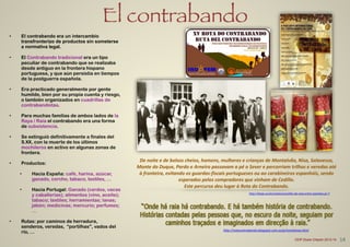 El contrabando
• El contrabando era un intercambio
transfronterizo de productos sin someterse
a normativa legal.
!
• El Contrabando tradicional era un tipo
peculiar de contrabando que se realizaba
desde antiguo en la frontera hispano
portuguesa, y que aún persistía en tiempos
de la postguerra española.
!
• Era practicado generalmente por gente
humilde, bien por su propia cuenta y riesgo,
o también organizados en cuadrillas de
contrabandistas.
!
• Para muchas familias de ambos lados de la
Raya / Raia el contrabando era una forma
de subsistencia.
!
• Se extinguió definitivamente a finales del
S.XX, con la muerte de los últimos
mochileros en activo en algunas zonas de
frontera.
!
• Productos:
!
• Hacia España: café, harina, azúcar,
ganado, corcho, tabaco, textiles, …
!
• Hacia Portugal: Ganado (cerdos, vacas
y caballerías); alimentos (vino, aceite);
tabaco; textiles; herramientas; lanas;
jabón; medicinas; mercurio; perfumes;
…
!
• Rutas: por caminos de herradura,
senderos, veredas, “portilhas", vados del
río, …
De	
  noite	
  e	
  de	
  bolsos	
  cheios,	
  homens,	
  mulheres	
  e	
  crianças	
  de	
  Montalvão,	
  Nisa,	
  Salavessa,	
  
Monte	
  do	
  Duque,	
  Pardo	
  e	
  Arneiro	
  passavam	
  a	
  pé	
  o	
  Sever	
  e	
  percorriam	
  trilhos	
  e	
  veredas	
  até	
  
à	
  fronteira,	
  evitando	
  os	
  guardas-­‐fiscais	
  portugueses	
  ou	
  ao	
  carabineiros	
  espanhóis,	
  sendo	
  
esperados	
  pelos	
  compradores	
  que	
  vinham	
  de	
  Cedillo.	
  	
  
Este	
  percurso	
  deu	
  lugar	
  à	
  Rota	
  do	
  Contrabando.
http://rotacontrabando.blogspot.com.es/p/montalvao.html
http://taejo.eu/es/rutas/concelho-­‐de-­‐nisa-­‐entre-­‐azenhas-­‐pr-­‐7
14CEIP Dulce Chacón 2013-14
 