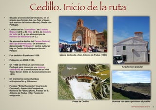 Cedillo. Inicio de la ruta
• Situado al oeste de Extremadura, en el
ángulo que forman los ríos Tajo y Sever,
que marcan la frontera Norte y Oeste con
Portugal.
!
• Limita con los “concelhos” de Castelo
Branco (al N.), de Nisa (al O.), de Castelo
de Vide (al S.) y con el municipio de
Herrera de Alcántara (al E.).
!
• Se encuentra dentro del Parque Natural
del Tajo Internacional. En el edificio
denominado “El Casón”, centro cultural,
hay un Centro de Interpretación del
Parque.
!
• Fue cedido a España en 1838.
!
• Población en 2008: 518h.
!
• En 1968 se firmó un convenio con
Portugal para construir una presa y
central HE en la confluencia de los ríos
Tajo y Sever. Entró en funcionamiento en
1976.
!
• En el entorno existen tumbas
antropomorfas y dólmenes.
!
• Fiestas: “Enfariñamiento” (martes de
Carnaval), Jueves de Compadres,
Romería de Fátima (13m), Fiestas de S.
Antonio de Padua (13j), Fiesta del
emigrante, …
Huertos con cerca próximos al pueblo
Iglesia dedicada a San Antonio de Padua (1894)
Presa de Cedillo
Arquitectura popular
Tejo/Tajo
Sever
8CEIP Dulce Chacón 2013-14
 