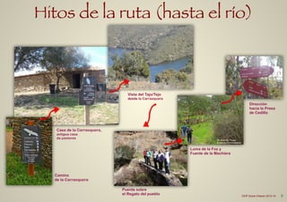Hitos de la ruta (hasta el río)
Casa de la Carrasquera,
antigua casa
de pastores
Vista del Tajo/Tejo
desde la Carrasquera
Camino
de la Carrasquera
Puente sobre
el Regato del pueblo
Loma de la Foz y
Fuente de la Machiera
Dirección
hacia la Presa
de Cedillo
De Vicente Pozas
Andando Extremadura
9CEIP Dulce Chacón 2013-14
 