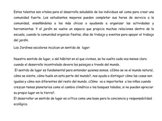 Estos talentos son vitales para el desarrollo saludable de los individuos así como para crear una
comunidad fuerte. Los estudiantes mayores pueden completar sus horas de servicio a la
comunidad, enseñándoles a los más chicos o ayudando a organizar las actividades y
herramientas. Y el jardín se vuelve un espacio que propicia muchas relaciones dentro de la
escuela, cuando la comunidad organiza fiestas, días de trabajo y eventos para apoyar el trabajo
del jardín.
Los Jardines escolares inculcan un sentido de lugar:
Nuestro sentido de lugar, o del hábitat en el que vivimos, se ha vuelto cada vez menos claro
cuando el desarrollo incontrolado devora los paisajes a través del mundo.
El sentido de lugar es fundamental para entender quienes somos. ¿Cómo se ve el mundo natural,
cómo se siente, cómo huele en esta parte del mundo?, nos ayuda a distinguir cómo las cosas son
iguales y cómo son diferentes del resto del mundo. ¿Cómo va a importarles a los niños cuando
crezcan temas planetarios como el cambio climático o los bosques talados, si no pueden apreciar
su propio lugar en la tierra?.
El desarrollar un sentido de lugar es crítico como una base para la conciencia y responsabilidad
ecológica.
 