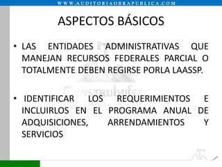 ASPECTOS BÁSICOS
• LAS ENTIDADES ADMINISTRATIVAS QUE
MANEJAN RECURSOS FEDERALES PARCIAL O
TOTALMENTE DEBEN REGIRSE PORLA LAASSP.

• IDENTIFICAR LOS REQUERIMIENTOS E
INCLUIRLOS EN EL PROGRAMA ANUAL DE
ADQUISICIONES,
ARRENDAMIENTOS
Y
SERVICIOS

 