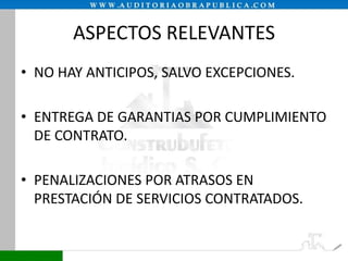 ASPECTOS RELEVANTES
• NO HAY ANTICIPOS, SALVO EXCEPCIONES.
• ENTREGA DE GARANTIAS POR CUMPLIMIENTO
DE CONTRATO.
• PENALIZACIONES POR ATRASOS EN
PRESTACIÓN DE SERVICIOS CONTRATADOS.

 