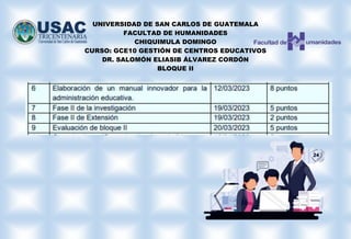 UNIVERSIDAD DE SAN CARLOS DE GUATEMALA
FACULTAD DE HUMANIDADES
CHIQUIMULA DOMINGO
CURSO: GCE10 GESTIÓN DE CENTROS EDUCATIVOS
DR. SALOMÓN ELIASIB ÁLVAREZ CORDÓN
BLOQUE II
 