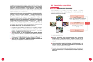 28 29
Investigaciones en el campo de la estadistica, como Holmes (1980), destacan que la
estadística es una parte de la educación general deseable para los futuros ciudadanos,
pues precisan adquirir la capacidad de lectura e interpretación de tablas y gráficos
estadísticos que aparecen con frecuencia en medios informativos. Para Watson (2002),
el pensamiento estadístico es el proceso que debería tener lugar cuando la metodología
estadística se encuentra con un problema real.
El objetivo principal no es convertir a los futuros ciudadanos en “estadísticos aficionados”,
puesto que la aplicación razonable y eficiente de la estadística para la resolución
de problemas requiere un amplio conocimiento de esta materia y es competencia
de los estadísticos profesionales. Tampoco se trata de capacitarlos en el cálculo y la
representación gráfica, ya que los ordenadores hoy día resuelven este problema. Lo que
se pretende es proporcionar una cultura estadística, “que se refiere a dos componentes
interrelacionados: a) capacidad para interpretar y evaluar críticamente la información
estadística, los argumentos apoyados en datos o los fenómenos estocásticos que
las personas pueden encontrar en diversos contextos, incluyendo los medios de
comunicación, pero no limitándose a ellos, y b) capacidad para discutir o comunicar
sus opiniones respecto a tales” (Gal citado por Batanero y otros 2013).
	 Desarrollar una comprensión de los conceptos básicos de probabilidad y estadística,
sus alcances y limitaciones, la confianza y la experiencia, escribir y hablar de ellos.
	 Interpretar información estadística presentada en una variedad de formas y para
comunicar su interpretación por informe escrito u oral.
	 Apreciar que los datos son adecuados para el análisis estadístico, se aplican
técnicas pertinentes y ser capaz de hacer deducciones e inferencias sobre la base
de ellos.
	 Desarrollar la confianza y la capacidad para llevar a cabo una investigación práctica.
	 Ser conscientes de la importancia de la información estadística en la sociedad.
	 Adquirir una base de conocimientos, habilidades y comprensión adecuada a las
aplicaciones de la probabilidad y la estadística todos los días.
2.2	 Capacidades matemáticas
Es la capacidad de expresar un problema, reconocido en una situación, en un modelo
matemático. En su desarrollo se usa, interpreta y evalúa el modelo matemático, de
acuerdo a la situación que le dio origen.
Por ello, esta capacidad implica:
	 Reconocer características, datos, condiciones y variables de la situación que
permitan construir un sistema de características matemáticas conocido como un
modelo matemático, de tal forma que reproduzca o imite el comportamiento de la
realidad.
	 Usar el modelo obtenido estableciendo conexiones con nuevas situaciones en las
que puede ser aplicable; ello permite reconocer el significado y la funcionalidad del
modelo en situaciones similares a las estudiadas.
	 Contrastar, valorar y verificar la validez del modelo desarrollado o seleccionado, en
relación a una nueva situación o al problema original, reconociendo sus alcances y
limitaciones.
modelo
matemático
Económico Social
Contrasta, valora y verifica la validez del modelo con la
situación original, lo que supone modificarlo en caso
sea necesario
Identifica qué elementos o variables
del modelo lo hacen aplicable a otras
situaciones
Evalúa
el modelo matemático
Usar y aplicar
el modelo a otras situaciones
Identificar
datos y condiciones de la situación
Familiar
Científico ... y otros
Matematiza situacionesCapacidad 1
 