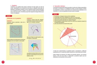 100 101
c. Geoplano
Consiste en una superficie plana donde se disponen de modo regular una serie de
puntos. Dependiendo de la colocación de los puntos se distinguen varios tipos de
geoplanos: cuadrangular, triangular y circular. El geoplano puede construirse fácilmente
con una plancha de corcho o madera y una trama con puntos que sirva de plantilla
para ir colocando puntas o chinchetas que permitan enganchar las ligas elásticas para
construir los polígonos.
Actividades con el geoplano
Actividad 1
Construya, calcule el perímetro y área de la
siguiente figura.
Notequelafigurasepuedesepararentriángulos
rectángulos como se muestra a continuación.
Actividad 2
Construya y calcule el área del triángulo
sombreado si el área total de la siguiente
figura es 22 unidades cuadradas.
Note que la figura se puede separar como
se muestra a continuación:
Así podemos calcular el área como la suma
de cada una de las figuras en las que se ha
dividido, es decir:
A = Atotal
- (B + C + D + E) = 3 u2
d. Geometría dinámica
Los programas de geometría dinámica permiten la construcción de figuras geométricas
en el plano o en el espacio y su posibilidad de arrastre. Al mover las figuras, cambian
sus propiedades y su forma. Lo que interesa es la variación de las propiedades con el
movimiento, y no solo las propiedades que permanecen invariables.
	 Construyan un triángulo y tracen en él las mediatrices.
	 Comprueben que las tres mediatrices se cortan en un único punto.
	 ¿Qué posición ocupa este punto si cambiamos la forma del triángulo?
	 ¿Este punto siempre está dentro de cualquier triángulo?
	 ¿Qué propiedad cumple siempre el punto de corte de las mediatrices respecto de
los vértices del triángulo?
	 ¿Por qué se llamará circuncentro dicho punto?
A través de la experimentación, el estudiante podrá ir comprobando y justificando
propiedades que con la geometría estática requerirían de mayor tiempo para resolver.
Existen infinidad de programas de software de geometría dinámica, unos precisan
licencia y otros son de uso libre. A continuación se presentan algunos que son
interesantes, se da prioridad a los de uso libre.
CIRCUNCENTRO
E
B A
D
C
Ejemplo:
Ejemplo:
 