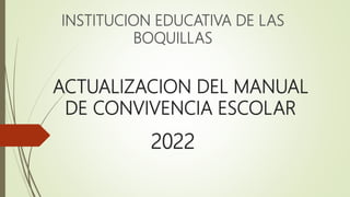 ACTUALIZACION DEL MANUAL
DE CONVIVENCIA ESCOLAR
INSTITUCION EDUCATIVA DE LAS
BOQUILLAS
2022
 
