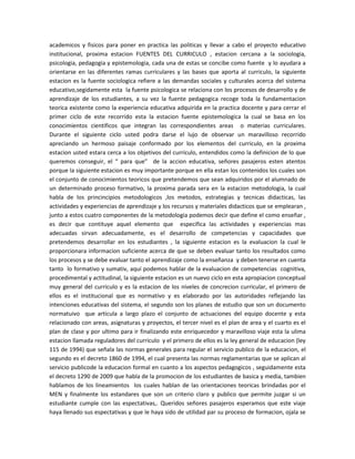 academicos y fisicos para poner en practica las politicas y llevar a cabo el proyecto educativo
institucional, proxima estacion FUENTES DEL CURRICULO , estacion cercana a la sociologia,
psicologia, pedagogia y epistemologia, cada una de estas se concibe como fuente y lo ayudara a
orientarse en las diferentes ramas curriculares y las bases que aporta al curriculo, la siguiente
estacion es la fuente sociologica refiere a las demandas sociales y culturales acerca del sistema
educativo,segidamente esta la fuente psicologica se relaciona con los procesos de desarrollo y de
aprendizaje de los estudiantes, a su vez la fuente pedagogica recoge toda la fundamentacion
teorica existente como la experiencia educativa adquirida en la practica docente y para cerrar el
primer ciclo de este recorrido esta la estacion fuente epistemologica la cual se basa en los
conocimientos cientificos que integran las correspondientes areas o materias curriculares.
Durante el siguiente ciclo usted podra darse el lujo de observar un maravilloso recorrido
apreciando un hermoso paisaje conformado por los elementos del curriculo, en la proxima
estacion usted estara cerca a los objetivos del curriculo, entendidos como la definicion de lo que
queremos conseguir, el “ para que” de la accion educativa, señores pasajeros esten atentos
porque la siguiente estacion es muy importante porque en ella estan los contenidos los cuales son
el conjunto de conocimientos teoricos que pretendemos que sean adquiridos por el alumnado de
un determinado proceso formativo, la proxima parada sera en la estacion metodologia, la cual
habla de los princincipios metodologicos ,los metodos, estrategias y tecnicas didacticas, las
actividades y experiencias de aprendizaje y los recursos y materiales didacticos que se emplearan ,
junto a estos cuatro componentes de la metodologia podemos decir que define el como enseñar ,
es decir que contituye aquel elemento que especifica las actividades y experiencias mas
adecuadas sirvan adecuadamente, es el desarrollo de competencias y capacidades que
pretendemos desarrollar en los estudiantes , la siguiente estacion es la evaluacion la cual le
proporcionara informacion suficiente acerca de que se deben evaluar tanto los resultados como
los procesos y se debe evaluar tanto el aprendizaje como la enseñanza y deben tenerse en cuenta
tanto lo formativo y sumativ, aquí podemos hablar de la evaluacion de competencias cognitiva,
procedimental y actitudinal, la siguiente estacion es un nuevo ciclo en esta apropiacion conceptual
muy general del curriculo y es la estacion de los niveles de concrecion curricular, el primero de
ellos es el institucional que es normativo y es elaborado por las autoridades reflejando las
intenciones educativas del sistema, el segundo son los planes de estudio que son un documento
normatuivo que articula a largo plazo el conjunto de actuaciones del equipo docente y esta
relacionado con areas, asignaturas y proyectos, el tercer nivel es el plan de area y el cuarto es el
plan de clase y por ultimo para ir finalizando este enriquecedor y maravilloso viaje esta la ulima
estacion llamada reguladores del curriculo y el primero de ellos es la ley general de educacion (ley
115 de 1994) que señala las normas generales para regular el servicio publico de la educacion, el
segundo es el decreto 1860 de 1994, el cual presenta las normas reglamentarias que se aplican al
servicio publicode la educacion formal en cuanto a los aspectos pedagogicos , seguidamente esta
el decreto 1290 de 2009 que habla de la promocion de los estudiantes de basica y media, tambien
hablamos de los lineamientos los cuales hablan de las orientaciones teoricas brindadas por el
MEN y finalmente los estandares que son un criterio claro y publico que permite juzgar si un
estudiante cumple con las espectativas,. Queridos señores pasajeros esperamos que este viaje
haya llenado sus espectativas y que le haya sido de utilidad par su proceso de formacion, ojala se
 