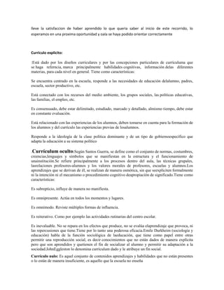 lleve la satisfaccion de haber aprendido lo que queria saber al inicio de este recorrido, lo
esperamos en una proxima oportunidad y oala se haya podido orientar correctamente



Curriculo explicito:

:Está dado por los diseños curriculares y por las concepciones particulares de currículuma que
se haga referncia, marca principalmente habilidades cognitivas, información delas diferentes
materias, para cada nivel en general. Tiene como características:

Se encuentra centrado en la escuela, responde a las necesidades de educación delalumno, padres,
escuela, sector productivo, etc.

Está conectado con los recursos del medio ambiente, los grupos sociales, las políticas educativas,
las familias, el empleo, etc.

Es consensuado, debe estar delimitado, estudiado, marcado y detallado, almismo tiempo, debe estar
en constante evaluación.

Está relacionado con las experiencias de los alumnos, deben tomarse en cuenta para la formación de
los alumnos y del currículo las experiencias previas de losalumnos.

Responde a la ideología de la clase política dominante y de un tipo de gobiernoespecífico que
adapta la educación a su sistema político

.Currículum oculto:Según Santos Guerra, se define como el conjunto de normas, costumbres,
creencias,lenguajes y símbolos que se manifiestan en la estructura y el funcionamiento de
unainstitución.Se refiere principalmente a los procesos dentro del aula, las técnicas grupales,
lasrelaciones profesores-alumnos y los valores morales de profesores, escuelas y alumnos.Los
aprendizajes que se derivan de él, se realizan de manera osmótica, sin que seexpliciten formalmente
ni la intención ni el mecanismo o procedimiento cognitivo deapropiación de significado.Tiene como
características:

Es subrepticio, influye de manera no manifiesta.

Es omnipresente. Actúa en todos los momentos y lugares.

Es omnímodo. Reviste múltiples formas de influencia.

Es reiterativo. Como por ejemplo las actividades rutinarias del centro escolar.

Es inevaluable. No se repara en los efectos que produce, no se evalúa elaprendizaje que provoca, ni
las repercusiones que tiene.Tiene por lo tanto una poderosa eficacia.Emile Durkheim (sociología y
educación) habla de la función sociológica de laeducación, que tiene como papel entre otras
permitir una reproducción social, es decir conocimientos que no están dados de manera explícita
pero que son aprendidos y quetienen el fin de socializar al alumno y permitir su adaptación a la
sociedad.JohnEggleston lo denomina currículum dado y le atribuye un fin social.
Currículo nulo: Es aquel conjunto de contenidos aprendizajes y habilidades que no están presentes
o lo están de manera insuficiente, es aquello que la escuela no enseña
 