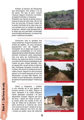 Arribem al barranc de Rocacorba
                             que remuntarem, fins arribar a la via
                             de servei. Per baix el pont, creuem
                             l’autovia. Seguim el barranc a la dreta i
                             el següent entrador a l’esquerra.
                             Passarem per darrera la granja anant a
                             buscar la casa de color rosa. Ull viu! No
                             hem de remuntar. Al davant mateix de
                             la porta d’entrada de la casa rosa surt
                             una sendera que va vorejant en alçada
                             el barranc, deixant unes perspectives a         4. Barranc de Rocacorba

                             la dreta que ens permeten contemplar
                             la profunditat del barranc i el conjunt de
                             pinar i matoll que el poblen.


                                  Continuem tota la sendera fins
                             creuar el barranc. Pugem a la dreta i hem
                             arribat als argilers. La zona coneguda
                             popularment com els ‘Argilers de
                             Campredó’ és un espai que ocupa una
                             superfície considerable on s’hi extreu
                             argila des de fa moltes dècades. Aquesta
                             activitat d’extracció porta associades
                             tota una sèrie de modificacions del
                             terreny, les quals ens donen a conèixer
                             una sèrie de formacions geològiques de          5. Argilers de Campredó

                             l’indret de gran interès educatiu. Així,
                             en aquest lloc, es pot arribar a observar
                             des d’antigues terrasses al·luvials del
                             riu Ebre, fins el límit on arribava el mar fa
                             milers d’anys. Seguint el camí principal
                             deixem a la nostra esquerra el camí de
                             Rocacorba i el camí dels Xiprers, fins
                             arribar al camí del Ranxero, actualment
                             el carrer principal del polígon “Catalunya
                             Sud”.                                           6. Camí dels Xiprers
Ruta 4 | Els forns de calç




                                  Girem a l’esquerra, i arribem
                             a una rotonda de la que agafem la
                             primera sortida a la dreta. Seguim el
                             camí, deixarem a la nostra esquerra
                             l’antic abocador comarcal i el camí
                             alquitranat s’acaba. Seguint pel camí
                             de terra, i abans de creuar el pont, a
                             la nostra dreta ens queda el forn de
                             calç de “Maso de la calcinera”. Val la
                             pena arrimar-se a visitar-lo per veure
                             una construcció gran i ampla en la que
                             es poden observar tres forns de calç
                             i encara es poden veure els sistemes            7. Conjunt dels forns de calç


                                                                        12
 