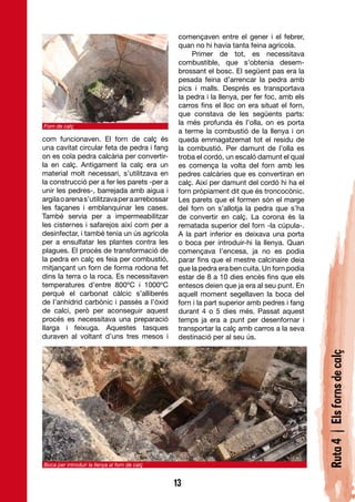 començaven entre el gener i el febrer,
                                                quan no hi havia tanta feina agrícola.
                                                    Primer de tot, es necessitava
                                                combustible, que s’obtenia desem-
                                                brossant el bosc. El següent pas era la
                                                pesada feina d’arrencar la pedra amb
                                                pics i malls. Després es transportava
                                                la pedra i la llenya, per fer foc, amb els
                                                carros fins el lloc on era situat el forn,
                                                que constava de les següents parts:
Forn de calç
                                                la més profunda és l’olla, on es porta
                                                a terme la combustió de la llenya i on
com funcionaven. El forn de calç és             queda emmagatzemat tot el residu de
una cavitat circular feta de pedra i fang       la combustió. Per damunt de l’olla es
on es coïa pedra calcària per convertir-        troba el cordó, un escaló damunt el qual
la en calç. Antigament la calç era un           es comença la volta del forn amb les
material molt necessari, s’utilitzava en        pedres calcàries que es convertiran en
la construcció per a fer les parets -per a      calç. Així per damunt del cordó hi ha el
unir les pedres-, barrejada amb aigua i         forn pròpiament dit que és troncocònic.
argila o arena s’utilitzava per a arrebossar    Les parets que el formen són el marge
les façanes i emblanquinar les cases.           del forn on s’allotja la pedra que s’ha
També servia per a impermeabilitzar             de convertir en calç. La corona és la
les cisternes i safarejos així com per a        rematada superior del forn -la cúpula-.
desinfectar, i també tenia un ús agrícola       A la part inferior es deixava una porta
per a ensulfatar les plantes contra les         o boca per introduir-hi la llenya. Quan
plagues. El procés de transformació de          començava l’encesa, ja no es podia
la pedra en calç es feia per combustió,         parar fins que el mestre calcinaire deia
mitjançant un forn de forma rodona fet          que la pedra era ben cuita. Un forn podia
dins la terra o la roca. Es necessitaven        estar de 8 a 10 dies encès fins que els
temperatures d’entre 800ºC i 1000ºC             entesos deien que ja era al seu punt. En
perquè el carbonat càlcic s’alliberés           aquell moment segellaven la boca del
de l’anhídrid carbònic i passés a l’òxid        forn i la part superior amb pedres i fang
de calci, però per aconseguir aquest            durant 4 o 5 dies més. Passat aquest
procés es necessitava una preparació            temps ja era a punt per desenfornar i
llarga i feixuga. Aquestes tasques              transportar la calç amb carros a la seva
duraven al voltant d’uns tres mesos i           destinació per al seu ús.                    Ruta 4 | Els forns de calç




Boca per introduir la llenya al forn de calç


                                               13
 