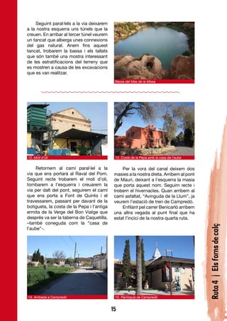 Seguint paral·lels a la via deixarem
a la nostra esquerra uns túnels que la
creuen. En arribar al tercer túnel veurem
un tancat que alberga unes connexions
del gas natural. Anem fins aquest
tancat, trobarem la bassa i els tallats
que són també una mostra interessant
de les estratificacions del terreny que
es mostren a causa de les excavacions
que es van realitzar.
                                             Bassa del Mas de la Missa




12. Molí d’oli                               13. Costa de la Pepa amb la casa de l’aube


     Retornem al camí paral·lel a la             Per la vora del canal deixem dos
via que ens portarà al Raval del Pom.        masies a la nostra dreta. Arribem al pont
Seguint recte trobarem el molí d’oli,        de Mauri, deixant a l’esquerra la masia
tombarem a l’esquerra i creuarem la          que porta aquest nom. Seguim recte i
via per dalt del pont, seguirem el camí      trobem el hivernacles. Quan arribem al
que ens porta a Font de Quinto i el          camí asfaltat, “Avinguda de la Llum”, ja
travessarem, passant per davant de la        veurem l’estació de tren de Campredó.
botigueta, la costa de la Pepa i l’antiga        Enfilant pel carrer Benicarló arribem
ermita de la Verge del Bon Viatge que        una altra vegada al punt final que ha
després va ser la taberna de Caquetilla,     estat l’incici de la nostra quarta ruta.
–també coneguda com la “casa de
                                                                                          Ruta 4 | Els forns de calç
l’aube”-.




14. Arribada a Campredó                      15. Parròquia de Campredó


                                            15
 