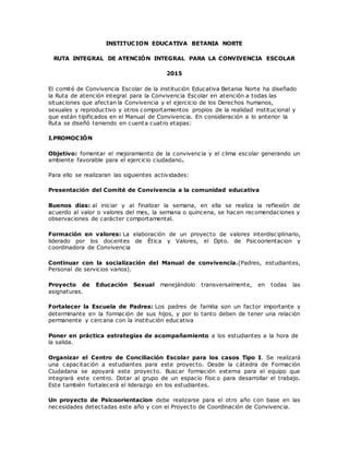 INSTITUCION EDUCATIVA BETANIA NORTE
RUTA INTEGRAL DE ATENCIÓN INTEGRAL PARA LA CONVIVENCIA ESCOLAR
2015
El comité de Convivencia Escolar de la institución Educativa Betania Norte ha diseñado
la Ruta de atención integral para la Convivencia Escolar en atención a todas las
situaciones que afectan la Convivencia y el ejercicio de los Derechos humanos,
sexuales y reproductivo y otros comportamientos propios de la realidad institucional y
que están tipificados en el Manual de Convivencia. En consideración a lo anterior la
Ruta se diseñó teniendo en cuenta cuatro etapas:
I.PROMOCIÓN
Objetivo: fomentar el mejoramiento de la convivencia y el clima escolar generando un
ambiente favorable para el ejercicio ciudadano.
Para ello se realizaran las siguientes actividades:
Presentación del Comité de Convivencia a la comunidad educativa
Buenos días: al iniciar y al finalizar la semana, en ella se realiza la reflexión de
acuerdo al valor o valores del mes, la semana o quincena, se hacen recomendaciones y
observaciones de carácter comportamental.
Formación en valores: La elaboración de un proyecto de valores interdisciplinario,
liderado por los docentes de Ética y Valores, el Dpto. de Psicoorientacion y
coordinadora de Convivencia
Continuar con la socialización del Manual de convivencia.(Padres, estudiantes,
Personal de servicios varios).
Proyecto de Educación Sexual manejándolo transversalmente, en todas las
asignaturas.
Fortalecer la Escuela de Padres: Los padres de familia son un factor importante y
determinante en la formación de sus hijos, y por lo tanto deben de tener una relación
permanente y cercana con la institución educativa
Poner en práctica estrategias de acompañamiento a los estudiantes a la hora de
la salida.
Organizar el Centro de Conciliación Escolar para los casos Tipo I. Se realizará
una capacitación a estudiantes para este proyecto. Desde la cátedra de Formación
Ciudadana se apoyará este proyecto. Buscar formación externa para el equipo que
integrará este centro. Dotar al grupo de un espacio físic o para desarrollar el trabajo.
Este también fortalecerá el liderazgo en los estudiantes.
Un proyecto de Psicoorientacion debe realizarse para el otro año con base en las
necesidades detectadas este año y con el Proyecto de Coordinación de Convivencia.
 