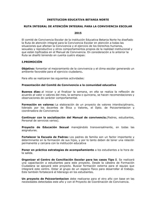 INSTITUCION EDUCATIVA BETANIA NORTE
RUTA INTEGRAL DE ATENCIÓN INTEGRAL PARA LA CONVIVENCIA ESCOLAR
2015
El comité de Convivencia Escolar de la institución Educativa Betania Norte ha diseñado
la Ruta de atención integral para la Convivencia Escolar en atención a todas las
situaciones que afectan la Convivencia y el ejercicio de los Derechos humanos,
sexuales y reproductivo y otros comportamientos propios de la realidad institucional y
que están tipificados en el Manual de Convivencia. En consideración a lo anterior la
Ruta se diseñó teniendo en cuenta cuatro etapas:
I.PROMOCIÓN
Objetivo: fomentar el mejoramiento de la convivencia y el clima escolar generando un
ambiente favorable para el ejercicio ciudadano.
Para ello se realizaran las siguientes actividades:
Presentación del Comité de Convivencia a la comunidad educativa
Buenos días: al iniciar y al finalizar la semana, en ella se realiza la reflexión de
acuerdo al valor o valores del mes, la semana o quincena, se hacen recomendaciones y
observaciones de carácter comportamental.
Formación en valores: La elaboración de un proyecto de valores interdisciplinario,
liderado por los docentes de Ética y Valores, el Dpto. de Psicoorientacion y
coordinadora de Convivencia
Continuar con la socialización del Manual de convivencia.(Padres, estudiantes,
Personal de servicios varios).
Proyecto de Educación Sexual manejándolo transversalmente, en todas las
asignaturas.
Fortalecer la Escuela de Padres: Los padres de familia son un factor importante y
determinante en la formación de sus hijos, y por lo tanto deben de tener una relación
permanente y cercana con la institución educativa
Poner en práctica estrategias de acompañamiento a los estudiantes a la hora de
la salida.
Organizar el Centro de Conciliación Escolar para los casos Tipo I. Se realizará
una capacitación a estudiantes para este proyecto. Desde la cátedra de Formación
Ciudadana se apoyará este proyecto. Buscar formación externa para el equipo que
integrará este centro. Dotar al grupo de un espacio físico para desarrollar el trabajo.
Este también fortalecerá el liderazgo en los estudiantes.
Un proyecto de Psicoorientacion debe realizarse para el otro año con base en las
necesidades detectadas este año y con el Proyecto de Coordinación de Convivencia.
 