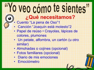 ¿Qué necesitamos?
• Cuento “La pena de Oso”1
• Canción “Joaquín está molesto”2
• Papel de reúso • Crayolas, lápices de
colores, plumones
• Un petate, alfombra, un cartón (u otro
similar)
• Almohadas o cojines (opcional)
• Fotos familiares (opcional)
• Diario de mis emociones
• Emociómetro
 