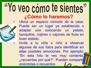 ¿Cómo lo haremos?
• Ubica un espacio cómodo de la casa.
Puede ser un lugar ya establecido o
adaptar uno colocando un petate,
banquitos, cojines o cajones de fruta en
buen estado.
• Invita a tu niña o niño a observar
algunas de sus fotos para identificar en
ellas posibles emociones. Por ejemplo:
“En esta foto te veo muy contenta,
¿recuerdas por qué?”. Pueden compartir
anécdotas o recuerdos
 