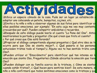 Ubica un espacio cómodo de la casa. Pude ser un lugar ya establecido o
adaptar uno colocando un petete, banquitos, cojines, etc.
Invita a tu niño o niña a observar algunas de sus fotos para identificar en
ellas posibles emociones. por ejemplo: “En esta caja me veo muy contenta,
¿recuerdas por qué?. Pueden compartir anécdotas o recuerdos.
Después de este diálogo puede leerle el cuento “La Pena del Oso”. Antes
mostraremos la portada y preguntar ¿De qué creen que trata el cuento?
¿ Por qué crees que Oso está llorando?
Propiciar el diálogo compartiendo algunas preguntas ¿ Qué otra idea se te
ocurre para que Oso se sienta mejor?, ¿ Qué pasaría si las personas
estuviesen tristes todo el tiempo?,¿ Alguna vez te has sentido triste como
Oso?.
Pueden utilizar el “Emociómetro” para identificar qué tan intensa es la
emoción que siente Oso, Preguntarles ¿Dónde ubicarías la emoción que tiene
Oso?
Pueden dialogar con su familia acerca de la tristeza, ¿ Cómo se sienten
cuando están tristes?, ¿ Qué hacen para sentirse bien?. De esta manera, el
niño o niña confirmará que todos sentimos emociones como la tristeza y que
 
