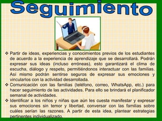  Partir de ideas, experiencias y conocimientos previos de los estudiantes
de acuerdo a la experiencia de aprendizaje que se desarrollará. Podrán
expresar sus ideas (incluso erróneas), esto garantizará el clima de
escucha, diálogo y respeto, permitiéndonos interactuar con las familias.
Así mismo podrán sentirse seguros de expresar sus emociones y
vincularlos con la actividad desarrollada.
 Comunicación con las familias (teléfono, correo, WhatsApp, etc.) para
hacer seguimiento de las actividades. Para ello se brindará el planificador
semanal de actividades.
 Identificar a los niños y niñas que aún les cuesta manifestar y expresar
sus emociones sin temor y libertad, conversar con las familias sobre
cuáles serían las razones. A partir de esta idea, plantear estrategias
pertinentes individualizado.
 
