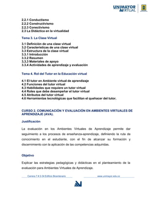 2.2.1 Conductismo
2.2.2 Constructivismo
2.2.3 Conectivismo
2.3 La Didáctica en la virtualidad
Tema 3. La Clase Virtual
3.1 Definición de una clase virtual
3.2 Características de una clase virtual
3.3 Estructura de la clase virtual
3.3.1 Introducción
3.3.2 Resumen
3,3,3 Materiales de apoyo
3.3.4 Actividades de aprendizaje y evaluación
Tema 4. Rol del Tutor en la Educación virtual
4.1 El tutor en Ambiente virtual de aprendizaje
4.2 Funciones del tutor virtual
4.3 Habilidades que requiere un tutor virtual
4.4 Roles que debe desempeñar el tutor virtual
4.5 Atributos del tutor virtual
4.6 Herramientas tecnológicas que facilitan el quehacer del tutor.
CURSO 2. COMUNICACIÓN Y EVALUACIÓN EN AMBIENTES VIRTUALES DE
APRENDIZAJE (AVA).
Justificación
La evaluación en los Ambientes Virtuales de Aprendizaje permite dar
seguimiento a los procesos de enseñanza-aprendizaje, definiendo la ruta de
conocimiento en el estudiante, con el fin de alcanzar su formación y
discernimiento con la aplicación de las competencias adquiridas.
Objetivo
Explicar las estrategias pedagógicas y didácticas en el planteamiento de la
evaluación para Ambientes Virtuales de Aprendizaje.
Carrera 7 # 2-34 Edificio Bicentenario www.unimayor.edu.co
 
