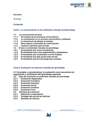 Duración
30 horas
Contenido
Tema 1. La comunicación en los ambientes virtuales de Aprendizaje
1.1 La comunicación Humana.
1.1.1 El contexto de los procesos comunicativos.
1.1.2 La comprensión en un proceso comunicativo y netiqueta.
1.1.3 La importancia de dibujar al receptor.
1.1.4 Otros signos y elementos de comunicación.
1.1.5 Lectura y escritura para la web.
1.2 El tutor en ambientes virtuales de aprendizaje.
1.2.1 El estudiante que cursa normalmente.
1.2.2 El estudiante que cursa regularmente y desaparece.
1.2.3 El estudiante que no participa ni envía trabajos.
1.2.4 El estudiante que pide ayuda antes de leer.
1.2.5 El estudiante que formula preguntas confusas.
Tema 2. Evaluación en entornos virtuales de aprendizaje.
2.1 Conceptos y características, la evaluación como mecanismo de
seguimiento y verificación del aprendizaje esperado.
2.2 Tipos de evaluación en ambientes virtuales de aprendizaje
2.2.1 Evaluación diagnostica
2.2.2 Evaluación Formativa
2.2.3 Evaluación Sumativa
2.2.4 Evaluación Inicial
2.2.5 Evaluación Continua
2.2.6 Evaluación Final
2.3 Rubricas de evaluación
2.3.1 Definición e importancia
2.3.2 Ventajas del uso de las rúbricas
2.3.3 Ejemplos de rúbricas
Carrera 7 # 2-34 Edificio Bicentenario www.unimayor.edu.co
 