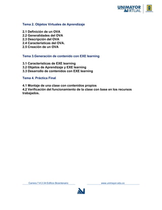 Tema 2. Objetos Virtuales de Aprendizaje
2.1 Definición de un OVA
2.2 Generalidades del OVA
2.3 Descripción del OVA
2.4 Características del OVA.
2.5 Creación de un OVA
Tema 3.Generación de contenido con EXE learning
3.1 Características de EXE learning
3.2 Objetos de Aprendizaje y EXE learning
3.3 Desarrollo de contenidos con EXE learning
Tema 4. Práctica Final
4.1 Montaje de una clase con contenidos propios
4.2 Verificación del funcionamiento de la clase con base en los recursos
trabajados.
Carrera 7 # 2-34 Edificio Bicentenario www.unimayor.edu.co
 
