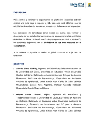 EVALUACIÓN
Para aprobar y certificar la capacitación los profesores asistentes deberán
obtener una nota igual o superior a 3.0, esta nota será obtenida con las
actividades de evaluación formuladas en cada uno de las semanas propuestas.
Las actividades de aprendizaje serán tenidas en cuenta para verificar el
desempeño de los estudiantes favoreciendo de alguna manera las actividades
de evaluación. No se certificará un módulo por separado, es decir la aprobación
del diplomado dependerá de la aprobación de los tres módulos de la
capacitación.
Si un docente no aprueba un módulo no podrá continuar en el proceso de
formación.
DOCENTES
• Alberto Bravo Buchely, Ingeniero en Electrónica y Telecomunicaciones de
la Universidad del Cauca, Diplomado en Educación Virtual Universidad
Católica del Norte, Diplomado en herramientas web 2-0 para la docencia
Universidad Autónoma de Bucaramanga, Especialista en Ambientes
Virtuales de Aprendizaje, Virtual Educa, OEI, Centro de Altos Estudios
Universitarios, Buenos Aires Argentina. Profesor Asociado Institución
Universitaria Colegio Mayor del Cauca.
• Dayner Felipe Ordoñez López, Ingeniero en Electrónica y
Telecomunicaciones de la Universidad del Cauca, Especialista en Ingeniería
de Software, Diplomado en Educación Virtual Universidad Autónoma de
Bucaramanga, Diplomado en herramientas web 2-0 para la docencia
Universidad Autónoma de Bucaramanga, Especialista en Ambientes
Virtuales de Aprendizaje, Virtual Educa, OEI, Centro de Altos Estudios
 