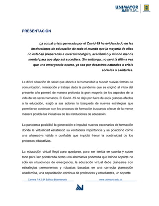 PRESENTACION
La actual crisis generada por el Covid-19 ha evidenciado en las
instituciones de educación de todo el mundo que la mayoría de ellas
no estaban preparadas a nivel tecnológico, académico y mucho menos
mental para que algo así sucediera. Sin embargo, no será la última vez
que una emergencia ocurra, ya sea por desastres naturales o crisis
sociales o sanitarias.
La difícil situación de salud que abocó a la humanidad a buscar nuevas formas de
comunicación, interacción y trabajo dada la pandemia que se originó al inicio del
presente año permeó de manera profunda la gran mayoría de los aspectos de la
vida de los seres humanos. El Covid -19 no dejo por fuera de esos grandes efectos
a la educación, exigió a sus actores la búsqueda de nuevas estrategias que
permitieran continuar con los procesos de formación buscando afectar de la menor
manera posible las iniciativas de las instituciones de educación.
La pandemia posibilitó la generación e impulsó nuevos escenarios de formación
donde la virtualidad estableció su verdadera importancia y se posicionó como
una alternativa válida y confiable que impidió frenar la continuidad de los
procesos educativos.
La educación virtual llegó para quedarse, para ser tenida en cuenta y sobre
todo para ser ponderada como una alternativa poderosa que brinde soporte no
solo en situaciones de emergencia, la educación virtual debe planearse con
estrategias permanentes y robustas basadas en una correcta planeación
académica, una capacitación continua de profesores y estudiantes, un soporte
Carrera 7 # 2-34 Edificio Bicentenario www.unimayor.edu.co
 