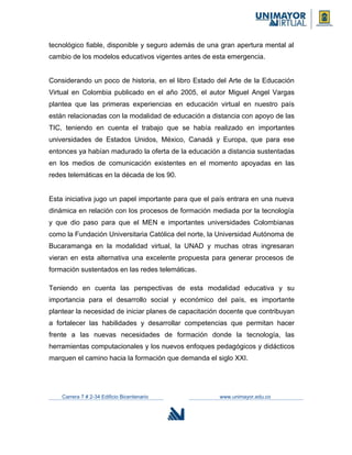 tecnológico fiable, disponible y seguro además de una gran apertura mental al
cambio de los modelos educativos vigentes antes de esta emergencia.
Considerando un poco de historia, en el libro Estado del Arte de la Educación
Virtual en Colombia publicado en el año 2005, el autor Miguel Angel Vargas
plantea que las primeras experiencias en educación virtual en nuestro país
están relacionadas con la modalidad de educación a distancia con apoyo de las
TIC, teniendo en cuenta el trabajo que se había realizado en importantes
universidades de Estados Unidos, México, Canadá y Europa, que para ese
entonces ya habían madurado la oferta de la educación a distancia sustentadas
en los medios de comunicación existentes en el momento apoyadas en las
redes telemáticas en la década de los 90.
Esta iniciativa jugo un papel importante para que el país entrara en una nueva
dinámica en relación con los procesos de formación mediada por la tecnología
y que dio paso para que el MEN e importantes universidades Colombianas
como la Fundación Universitaria Católica del norte, la Universidad Autónoma de
Bucaramanga en la modalidad virtual, la UNAD y muchas otras ingresaran
vieran en esta alternativa una excelente propuesta para generar procesos de
formación sustentados en las redes telemáticas.
Teniendo en cuenta las perspectivas de esta modalidad educativa y su
importancia para el desarrollo social y económico del país, es importante
plantear la necesidad de iniciar planes de capacitación docente que contribuyan
a fortalecer las habilidades y desarrollar competencias que permitan hacer
frente a las nuevas necesidades de formación donde la tecnología, las
herramientas computacionales y los nuevos enfoques pedagógicos y didácticos
marquen el camino hacia la formación que demanda el siglo XXI.
Carrera 7 # 2-34 Edificio Bicentenario www.unimayor.edu.co
 