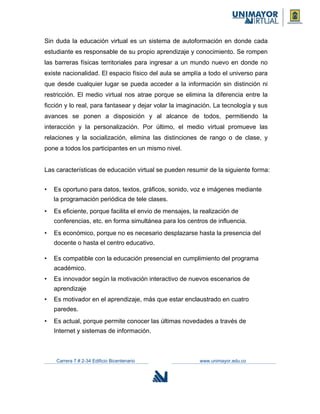 Sin duda la educación virtual es un sistema de autoformación en donde cada
estudiante es responsable de su propio aprendizaje y conocimiento. Se rompen
las barreras físicas territoriales para ingresar a un mundo nuevo en donde no
existe nacionalidad. El espacio físico del aula se amplía a todo el universo para
que desde cualquier lugar se pueda acceder a la información sin distinción ni
restricción. El medio virtual nos atrae porque se elimina la diferencia entre la
ficción y lo real, para fantasear y dejar volar la imaginación. La tecnología y sus
avances se ponen a disposición y al alcance de todos, permitiendo la
interacción y la personalización. Por último, el medio virtual promueve las
relaciones y la socialización, elimina las distinciones de rango o de clase, y
pone a todos los participantes en un mismo nivel.
Las características de educación virtual se pueden resumir de la siguiente forma:
• Es oportuno para datos, textos, gráficos, sonido, voz e imágenes mediante
la programación periódica de tele clases.
• Es eficiente, porque facilita el envio de mensajes, la realización de
conferencias, etc. en forma simultánea para los centros de influencia.
• Es económico, porque no es necesario desplazarse hasta la presencia del
docente o hasta el centro educativo.
• Es compatible con la educación presencial en cumplimiento del programa
académico.
• Es innovador según la motivación interactivo de nuevos escenarios de
aprendizaje
• Es motivador en el aprendizaje, más que estar enclaustrado en cuatro
paredes.
• Es actual, porque permite conocer las últimas novedades a través de
Internet y sistemas de información.
Carrera 7 # 2-34 Edificio Bicentenario www.unimayor.edu.co
 