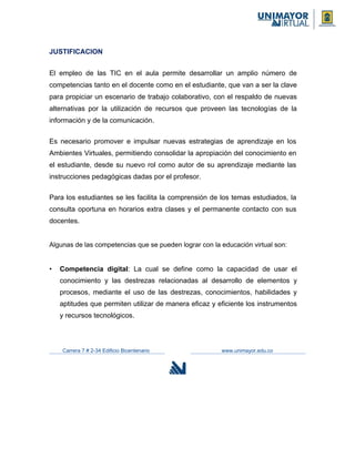 JUSTIFICACION
El empleo de las TIC en el aula permite desarrollar un amplio número de
competencias tanto en el docente como en el estudiante, que van a ser la clave
para propiciar un escenario de trabajo colaborativo, con el respaldo de nuevas
alternativas por la utilización de recursos que proveen las tecnologías de la
información y de la comunicación.
Es necesario promover e impulsar nuevas estrategias de aprendizaje en los
Ambientes Virtuales, permitiendo consolidar la apropiación del conocimiento en
el estudiante, desde su nuevo rol como autor de su aprendizaje mediante las
instrucciones pedagógicas dadas por el profesor.
Para los estudiantes se les facilita la comprensión de los temas estudiados, la
consulta oportuna en horarios extra clases y el permanente contacto con sus
docentes.
Algunas de las competencias que se pueden lograr con la educación virtual son:
• Competencia digital: La cual se define como la capacidad de usar el
conocimiento y las destrezas relacionadas al desarrollo de elementos y
procesos, mediante el uso de las destrezas, conocimientos, habilidades y
aptitudes que permiten utilizar de manera eficaz y eficiente los instrumentos
y recursos tecnológicos.
Carrera 7 # 2-34 Edificio Bicentenario www.unimayor.edu.co
 