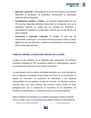 • Aprender a aprender: Potenciado por el uso de herramientas que permiten
fácilmente la generación de contenidos contribuyendo al aprendizaje
autónomo de los estudiantes.
• Competencias sociales y críticas: Los servicios proporcionados por las
TIC permiten desarrollar actitudes críticas tanto en el docente como en el
estudiante, teniendo en cuenta que los procesos de enseñanza y
aprendizaje se sustentan en construcción colectiva que va más allá de una
clase magistral.
• Conciencia y expresión culturales: El empleo de este tipo de
herramientas contribuyen a una mayor toma de conciencia sobre la cultura
digital en la que nos movemos, y desde la cual participamos en la formación
de las nuevas generaciones.
CÓMO SE CONCIBE LA EDUCACIÓN VIRTUAL EN LA IUCMC.
A pesar de las iniciativas de la Institución para potencializar los procesos
educativos mediados por TIC, la pandemia aceleró su materialización y generó
un escenario de choque para hacer frente a la situación.
La comunicación entre los actores del proceso educativo es el centro de atención
para la Institución Universitaria Colegio Mayor del Cauca, es la comunicación, el
espacio de interacción, los escenarios de aprendizaje y las relaciones
bidireccionales las que sustentan los ejes de formación. La educación virtual se
entiende como una nueva dinámica que involucra nuevas formas de hacer
pedagogía pero que no desconocen la importancia de los estudiantes, los
docentes, los administrativos y en general de toda la comunidad académica.
Para la Institución la tecnología que sustenta la educación virtual se entiende
como un medio, como una herramienta que facilita, dinamiza y potencializa los
Carrera 7 # 2-34 Edificio Bicentenario www.unimayor.edu.co
 