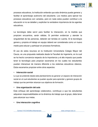 procesos educativos, la Institución entiende que esta dinámica puede generar y
facilitar el aprendizaje autónomo del estudiante. Los medios para ejercer los
procesos educativos son variados, pero en nada estos pueden contribuir a la
educación si no se detallan y explicitan la verdadera importancia de los agentes
educativos.
La tecnología debe servir para facilitar la interacción, en la medida que
propicien encuentros, serán válidas. Si permiten evidenciar y atender la
singularidad de las personas, deberán ser tenidas en cuenta. Si la tecnología
genera y propicia el trabajo en equipo deberá ser considerada como un nuevo
medio para educar y participar en procesos formativos.
El uso de estos recursos en la Institución Universitaria Colegio Mayor del
Cauca, es una propuesta realizada desde la Facultad de Ingeniería, en la cual
se ha hecho conciencia respecto de la importancia y el alto impacto que puede
tener la tecnología para propiciar escenarios en los cuales los estudiantes
puedan interactuar de manera diferente a los sistemas educativos clásicos.
Estos escenarios propician entre otros aspectos:
• Interacción social
Lo que se pretende desde este planteamiento es generar un espacio de interacción
social en el cual estudiantes se puedan ayudar para aprender y generar grupos de
trabajo que les permitan alcanzar sus objetivos de formación.
• Una organización del aula
Este enfoque del aprendizaje colaborativo, contribuye a que los estudiantes
adquieran responsabilidades en la dinámica de trabajo que el grupo, debe tener
para alcanzar sus metas.
• Una interacción cognitiva
Carrera 7 # 2-34 Edificio Bicentenario www.unimayor.edu.co
 