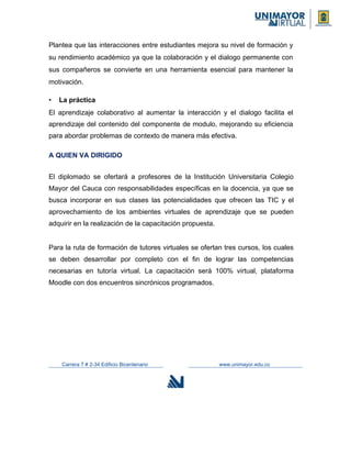 Plantea que las interacciones entre estudiantes mejora su nivel de formación y
su rendimiento académico ya que la colaboración y el dialogo permanente con
sus compañeros se convierte en una herramienta esencial para mantener la
motivación.
• La práctica
El aprendizaje colaborativo al aumentar la interacción y el dialogo facilita el
aprendizaje del contenido del componente de modulo, mejorando su eficiencia
para abordar problemas de contexto de manera más efectiva.
A QUIEN VA DIRIGIDO
El diplomado se ofertará a profesores de la Institución Universitaria Colegio
Mayor del Cauca con responsabilidades específicas en la docencia, ya que se
busca incorporar en sus clases las potencialidades que ofrecen las TIC y el
aprovechamiento de los ambientes virtuales de aprendizaje que se pueden
adquirir en la realización de la capacitación propuesta.
Para la ruta de formación de tutores virtuales se ofertan tres cursos, los cuales
se deben desarrollar por completo con el fin de lograr las competencias
necesarias en tutoría virtual. La capacitación será 100% virtual, plataforma
Moodle con dos encuentros sincrónicos programados.
Carrera 7 # 2-34 Edificio Bicentenario www.unimayor.edu.co
 