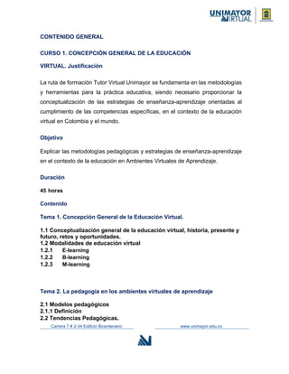 CONTENIDO GENERAL
CURSO 1. CONCEPCIÓN GENERAL DE LA EDUCACIÓN
VIRTUAL. Justificación
La ruta de formación Tutor Virtual Unimayor se fundamenta en las metodologías
y herramientas para la práctica educativa, siendo necesario proporcionar la
conceptualización de las estrategias de enseñanza-aprendizaje orientadas al
cumplimiento de las competencias específicas, en el contexto de la educación
virtual en Colombia y el mundo.
Objetivo
Explicar las metodologías pedagógicas y estrategias de enseñanza-aprendizaje
en el contexto de la educación en Ambientes Virtuales de Aprendizaje.
Duración
45 horas
Contenido
Tema 1. Concepción General de la Educación Virtual.
1.1 Conceptualización general de la educación virtual, historia, presente y
futuro, retos y oportunidades.
1.2 Modalidades de educación virtual
1.2.1 E-learning
1.2.2 B-learning
1.2.3 M-learning
Tema 2. La pedagogía en los ambientes virtuales de aprendizaje
2.1 Modelos pedagógicos
2.1.1 Definición
2.2 Tendencias Pedagógicas.
Carrera 7 # 2-34 Edificio Bicentenario www.unimayor.edu.co
 