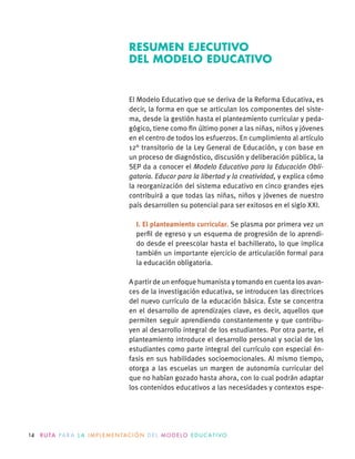 14 R U TA PA R A L A I M P L E M E N TAC I Ó N D E L M O D E LO E D U C AT I VO
El Modelo Educativo que se deriva de la Reforma Educativa, es
decir, la forma en que se articulan los componentes del siste-
ma, desde la gestión hasta el planteamiento curricular y peda-
gógico, tiene como ﬁn último poner a las niñas, niños y jóvenes
en el centro de todos los esfuerzos. En cumplimiento al artículo
12° transitorio de la Ley General de Educación, y con base en
un proceso de diagnóstico, discusión y deliberación pública, la
SEP da a conocer el Modelo Educativo para la Educación Obli-
gatoria. Educar para la libertad y la creatividad, y explica cómo
la reorganización del sistema educativo en cinco grandes ejes
contribuirá a que todas las niñas, niños y jóvenes de nuestro
país desarrollen su potencial para ser exitosos en el siglo XXI.
I. El planteamiento curricular. Se plasma por primera vez un
perﬁl de egreso y un esquema de progresión de lo aprendi-
do desde el preescolar hasta el bachillerato, lo que implica
también un importante ejercicio de articulación formal para
la educación obligatoria.
A partir de un enfoque humanista y tomando en cuenta los avan-
ces de la investigación educativa, se introducen las directrices
del nuevo currículo de la educación básica. Éste se concentra
en el desarrollo de aprendizajes clave, es decir, aquellos que
permiten seguir aprendiendo constantemente y que contribu-
yen al desarrollo integral de los estudiantes. Por otra parte, el
planteamiento introduce el desarrollo personal y social de los
estudiantes como parte integral del currículo con especial én-
fasis en sus habilidades socioemocionales. Al mismo tiempo,
otorga a las escuelas un margen de autonomía curricular del
que no habían gozado hasta ahora, con lo cual podrán adaptar
los contenidos educativos a las necesidades y contextos espe-
RESUMEN EJECUTIVO
DEL MODELO EDUCATIVO
 