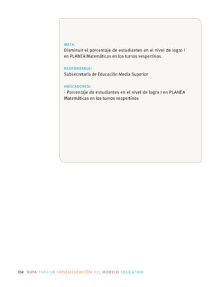 104 R U TA PA R A L A I M P L E M E N TAC I Ó N D E L M O D E LO E D U C AT I VO
meta:
Disminuir el porcentaje de estudiantes en el nivel de logro I
en PLANEA Matemáticas en los turnos vespertinos.
responsable:
indicadores:
· Porcentaje de estudiantes en el nivel de logro I en PLANEA
Matemáticas en los turnos vespertinos
 