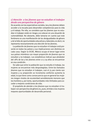 105
c) Atención a los jóvenes que no estudian ni trabajan
desde una perspectiva de género
De acuerdo con las expectativas sociales, las y los jóvenes deben
acceder a la escuela para desarrollar competencias para la vida
y el trabajo. Por ello, se considera que los jóvenes que no estu-
dian ni trabajan están en riesgo y se colocan en una situación de
vulnerabilidad. No obstante, debe tomarse en cuenta que este
fenómeno es una manifestación de las desigualdades de género
y de la falta de oportunidades educativas y laborales; es decir, no
representa necesariamente una elección de los jóvenes.
La población de jóvenes que no estudian ni trabajan está pre-
cada caso. Según la OCDE, México ocupa el tercer lugar entre
del 18% de las y los jóvenes entre 12 y 29 años se encuentran
en esa condición.
Se sabe que entre la población que no estudia ni trabaja, las
mujeres se encuentran más desprotegidas. Entre los llamados
jóvenes que no estudian ni trabajan, casi el 75 por ciento son
mujeres y su proporción se incrementa conforme aumenta la
edad, lo que tiene como consecuencia que en general las muje-
res tengan niveles de escolaridad sensiblemente menores que
los hombres y, por tanto, oportunidades más limitadas para ac-
ceder a mejores condiciones de vida.
El propósito de atender a los jóvenes que no estudian ni tra-
bajan con perspectiva de género es, pues, brindar a las mujeres
mayores oportunidades de desarrollo personal.
 