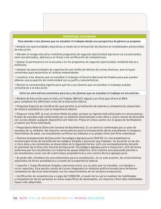 106 R U TA PA R A L A I M P L E M E N TAC I Ó N D E L M O D E LO E D U C AT I VO
PRINCIPALES ACTIVIDADES
Para atender a los jóvenes que no estudian ni trabajan desde una perspectiva de género se propone:
Ampliar las oportunidades educativas a través de la reinserción de jóvenes en modalidades presenciales
de educación.
Atender el rezago educativo mediante programas de segunda oportunidad (opciones no escolarizadas,
Apoyar la permanencia en la escuela o en los programas de segunda oportunidad, mediante becas y
Ampliar las oportunidades de capacitación por medio de ofertas de cursos diversos, que incluyan
contenidos para desarrollar el carácter emprendedor.
Canalizar a los jóvenes que no estudian ni trabajan al Servicio Nacional de Empleo para que puedan
reinsertarse a la educación.
Entre las alternativas existentes para las y los jóvenes que no estudian ni trabajan se encuentran:
para completar los diferentes ciclos de la educación básica.
Programa Especial de Certiﬁcación que permite la acreditación de saberes y competencias adquiridos
de manera autodidacta o por la experiencia laboral.
El plan de estudios está conformado por 25 módulos (equivalentes a dos años y cuatro meses de duración)
y tutores (ver ﬁcha individual).
Preparatoria Abierta (Dirección General de Bachillerato). Es un servicio conformado por un plan de
estudios de 25 módulos. No requiere convocatorias para la incorporación de los estudiantes ni tampoco
Sistema Autoplaneado de Educación Tecnológica Agropecuaria (SAETA). Es una modalidad no
escolarizada mixta de bachillerato tecnológico dirigida a personas que trabajan. Su duración es de dos
a cinco años y los contenidos se desarrollan de la siguiente forma: 30% con acompañamiento docente
en planteles de la Dirección General de Educación Tecnológica Agropecuaria e Industrial y 70% de forma
autónoma por los estudiantes con material de apoyo didáctico. Este sistema auto-planeado permite a
los estudiantes cursar una de cuatro áreas propedéuticas y una carrera técnica agropecuaria.
Acuerdo 286. Establece los procedimientos para la acreditación, en un solo examen, de conocimientos
adquiridos de forma autodidacta o a través de la experiencia laboral.
no se capacitan. Esta opción consta de cursos integrados en módulos polifuncionales para fortalecer
competencias técnicas relacionadas con los requerimientos de los sectores productivos.
hayan sido adquiridas.
 