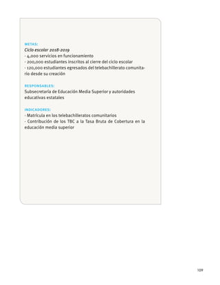 109
metas:
Ciclo escolar 2018-2019
· 4,000 servicios en funcionamiento
· 200,000 estudiantes inscritos al cierre del ciclo escolar
· 120,000 estudiantes egresados del telebachillerato comunita-
rio desde su creación
responsables:
educativas estatales
indicadores:
· Contribución de los TBC a la Tasa Bruta de Cobertura en la
educación media superior
 